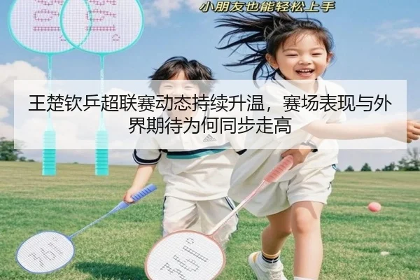 王楚钦乒超联赛动态持续升温，赛场表现与外界期待为何同步走高（Kaiyuan）