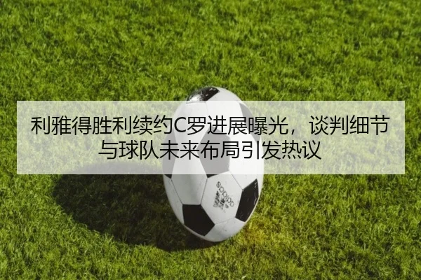 利雅得胜利续约C罗进展曝光，谈判细节与球队未来布局引发热议 | Kaiyuan