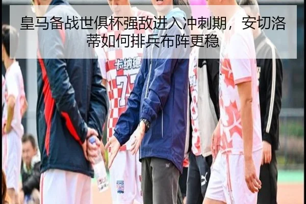 皇马备战世俱杯强敌进入冲刺期，安切洛蒂如何排兵布阵更稳