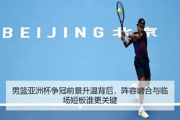 男篮亚洲杯争冠前景升温背后，阵容磨合与临场短板谁更关键
